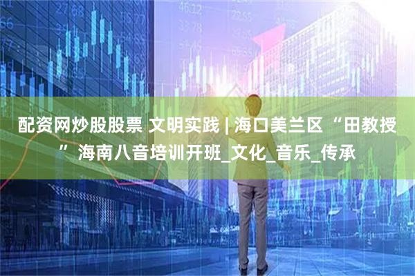 配资网炒股股票 文明实践 | 海口美兰区 “田教授” 海南八音培训开班_文化_音乐_传承