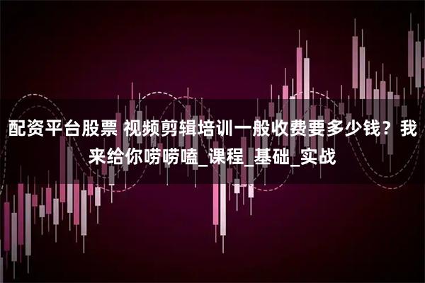 配资平台股票 视频剪辑培训一般收费要多少钱？我来给你唠唠嗑_课程_基础_实战