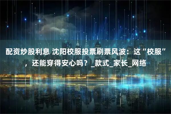 配资炒股利息 沈阳校服投票刷票风波：这“校服”，还能穿得安心吗？_款式_家长_网络