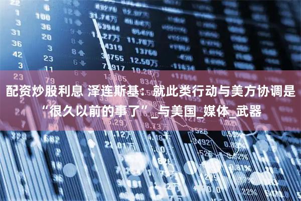 配资炒股利息 泽连斯基：就此类行动与美方协调是“很久以前的事了”_与美国_媒体_武器