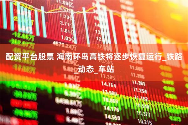 配资平台股票 海南环岛高铁将逐步恢复运行_铁路_动态_车站