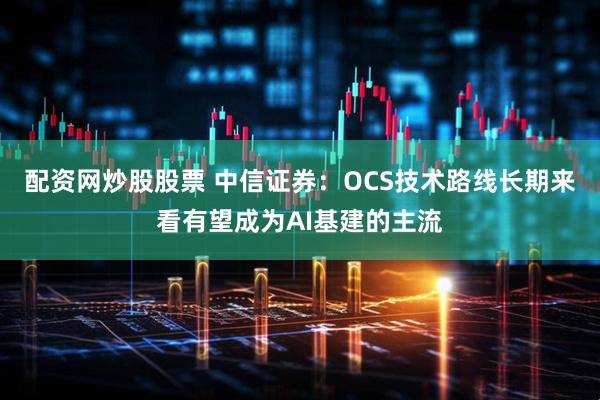 配资网炒股股票 中信证券：OCS技术路线长期来看有望成为AI基建的主流