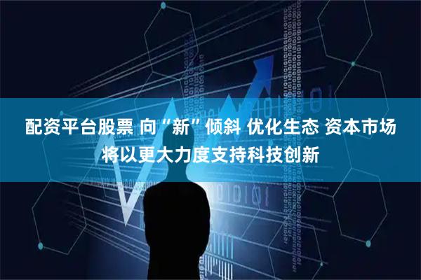 配资平台股票 向“新”倾斜 优化生态 资本市场将以更大力度支持科技创新
