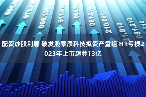 配资炒股利息 破发股索辰科技拟资产重组 H1亏损2023年上市超募13亿