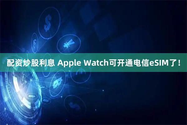 配资炒股利息 Apple Watch可开通电信eSIM了！