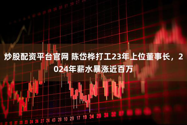 炒股配资平台官网 陈岱桦打工23年上位董事长，2024年薪水暴涨近百万