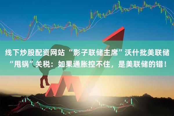 线下炒股配资网站 “影子联储主席”沃什批美联储“甩锅”关税：如果通胀控不住，是美联储的错！