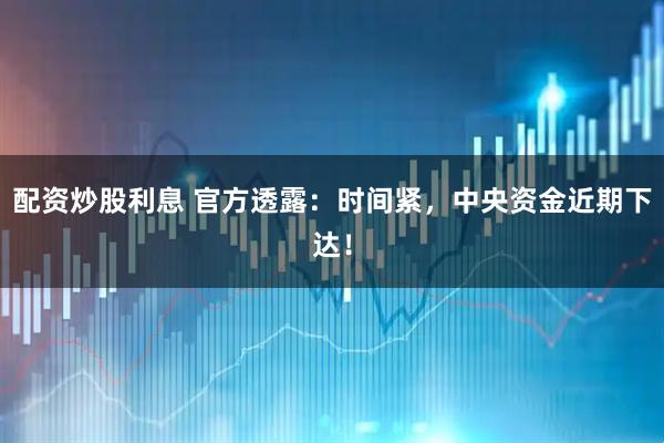 配资炒股利息 官方透露：时间紧，中央资金近期下达！