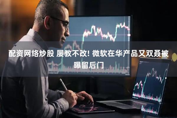 配资网络炒股 屡教不改! 微软在华产品又双叒被曝留后门