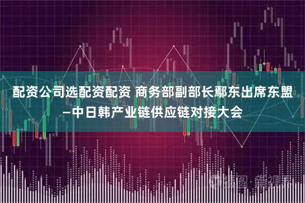 配资公司选配资配资 商务部副部长鄢东出席东盟—中日韩产业链供应链对接大会