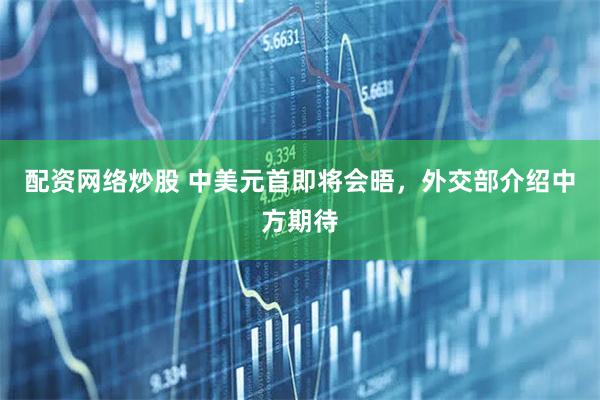 配资网络炒股 中美元首即将会晤，外交部介绍中方期待