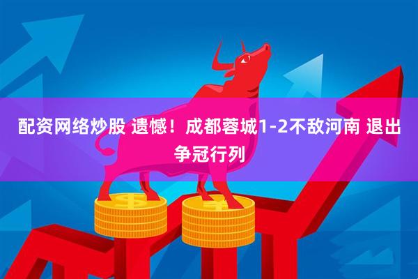 配资网络炒股 遗憾！成都蓉城1-2不敌河南 退出争冠行列
