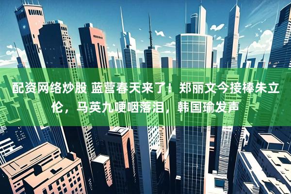 配资网络炒股 蓝营春天来了！郑丽文今接棒朱立伦，马英九哽咽落泪，韩国瑜发声