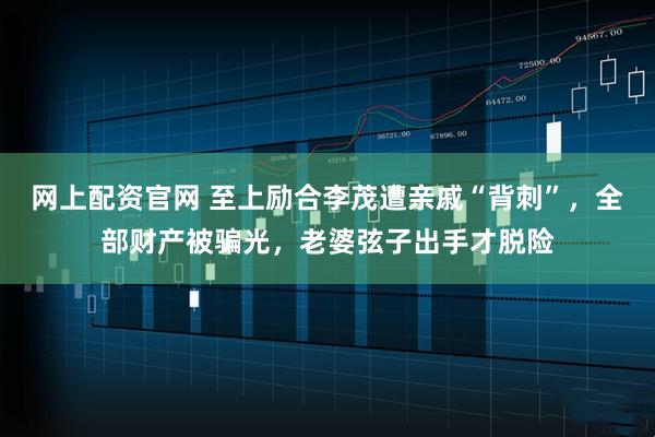 网上配资官网 至上励合李茂遭亲戚“背刺”，全部财产被骗光，老婆弦子出手才脱险