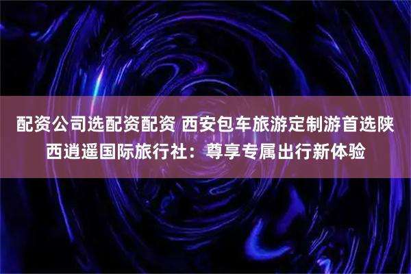 配资公司选配资配资 西安包车旅游定制游首选陕西逍遥国际旅行社：尊享专属出行新体验