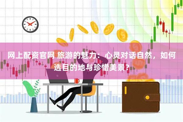 网上配资官网 旅游的魅力：心灵对话自然，如何选目的地与珍惜美景？