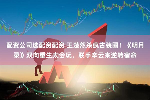 配资公司选配资配资 王楚然杀疯古装圈！《明月录》双向重生太会玩，联手辛云来逆转宿命