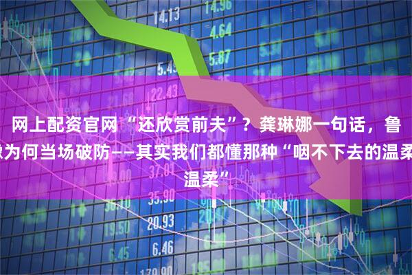 网上配资官网 “还欣赏前夫”？龚琳娜一句话，鲁豫为何当场破防——其实我们都懂那种“咽不下去的温柔”