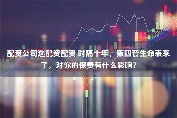 配资公司选配资配资 时隔十年，第四套生命表来了，对你的保费有什么影响？