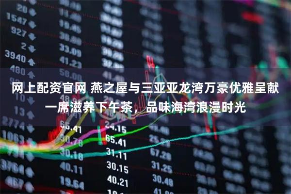 网上配资官网 燕之屋与三亚亚龙湾万豪优雅呈献一席滋养下午茶，品味海湾浪漫时光