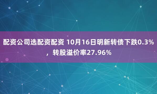 配资公司选配资配资 10月16日明新转债下跌0.3%，转股溢价率27.96%