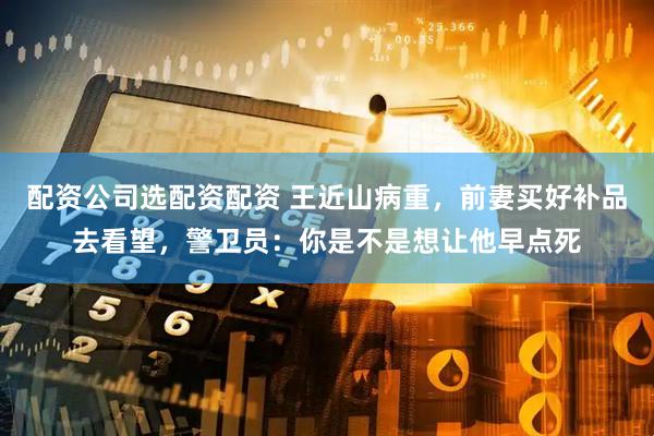 配资公司选配资配资 王近山病重，前妻买好补品去看望，警卫员：你是不是想让他早点死