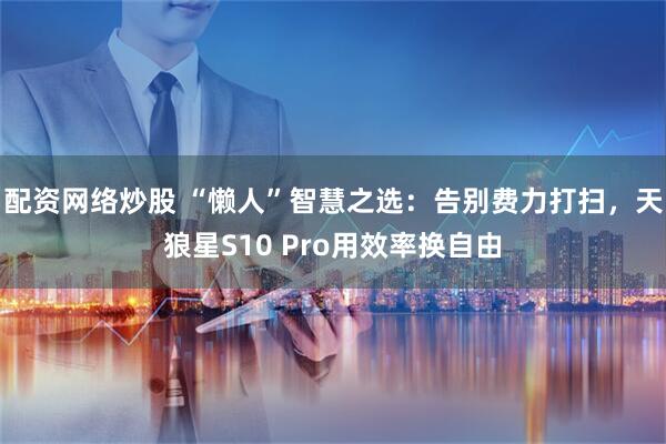配资网络炒股 “懒人”智慧之选：告别费力打扫，天狼星S10 Pro用效率换自由