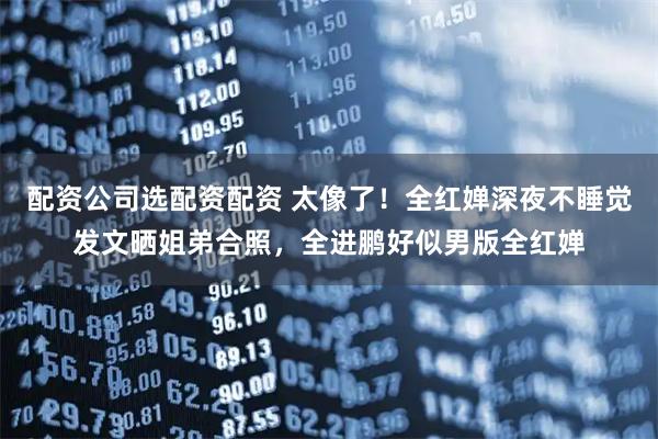 配资公司选配资配资 太像了！全红婵深夜不睡觉发文晒姐弟合照，全进鹏好似男版全红婵