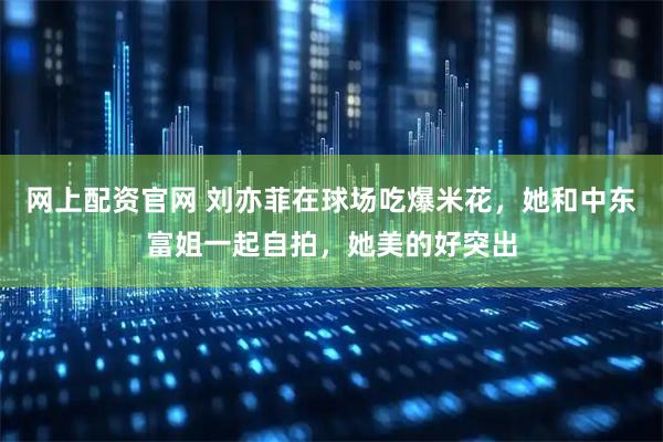 网上配资官网 刘亦菲在球场吃爆米花，她和中东富姐一起自拍，她美的好突出
