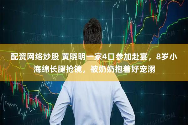 配资网络炒股 黄晓明一家4口参加赴宴，8岁小海绵长腿抢镜，被奶奶抱着好宠溺