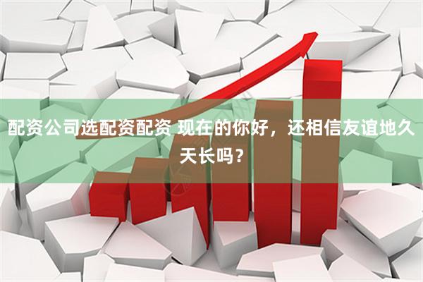 配资公司选配资配资 现在的你好，还相信友谊地久天长吗？