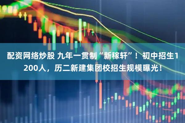 配资网络炒股 九年一贯制“新稼轩”！初中招生1200人，历二新建集团校招生规模曝光！