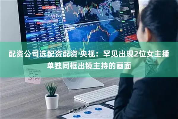 配资公司选配资配资 央视：罕见出现2位女主播单独同框出镜主持的画面