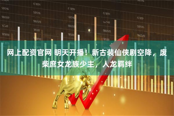 网上配资官网 明天开播！新古装仙侠剧空降，废柴庶女龙族少主，人龙羁绊