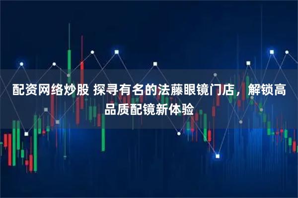 配资网络炒股 探寻有名的法藤眼镜门店，解锁高品质配镜新体验
