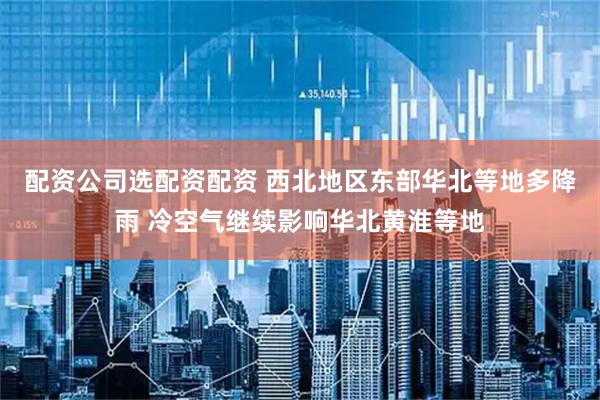 配资公司选配资配资 西北地区东部华北等地多降雨 冷空气继续影响华北黄淮等地