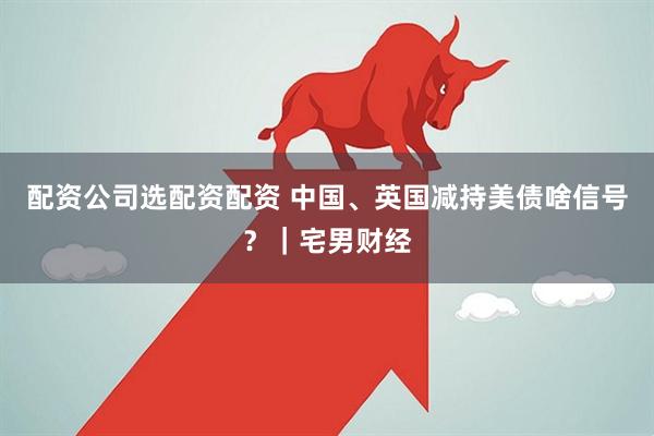 配资公司选配资配资 中国、英国减持美债啥信号？｜宅男财经