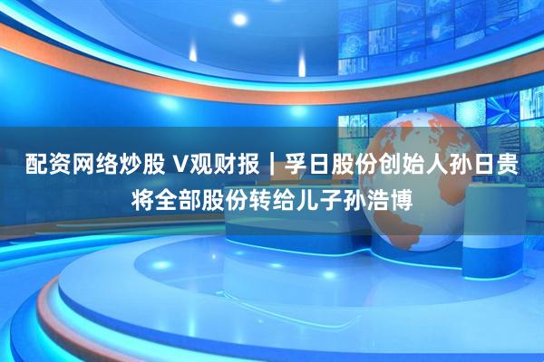配资网络炒股 V观财报｜孚日股份创始人孙日贵将全部股份转给儿子孙浩博