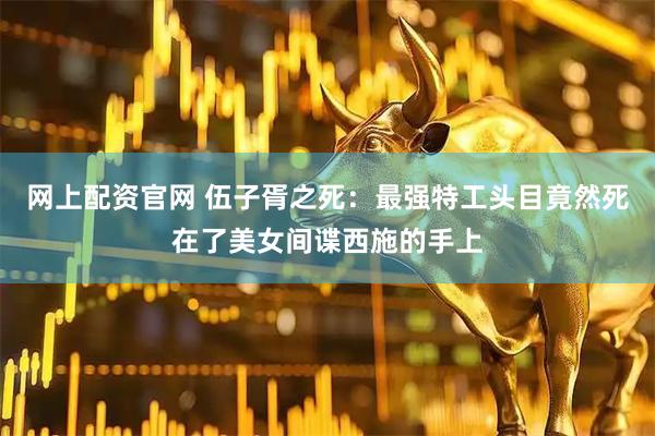 网上配资官网 伍子胥之死：最强特工头目竟然死在了美女间谍西施的手上