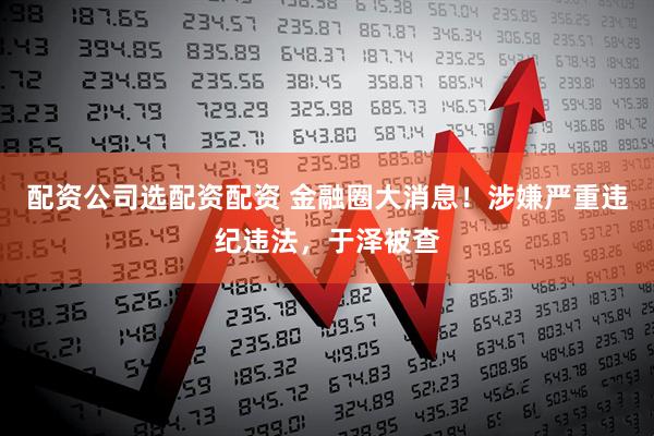 配资公司选配资配资 金融圈大消息！涉嫌严重违纪违法，于泽被查
