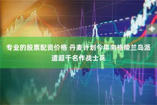 专业的股票配资价格 丹麦计划今年向格陵兰岛派遣超千名作战士兵