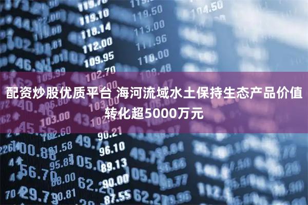 配资炒股优质平台 海河流域水土保持生态产品价值转化超5000万元