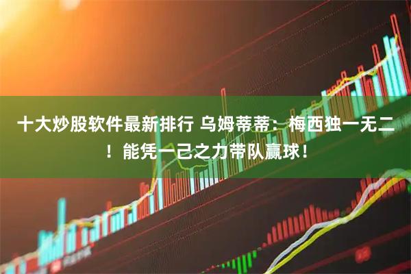 十大炒股软件最新排行 乌姆蒂蒂：梅西独一无二！能凭一己之力带队赢球！