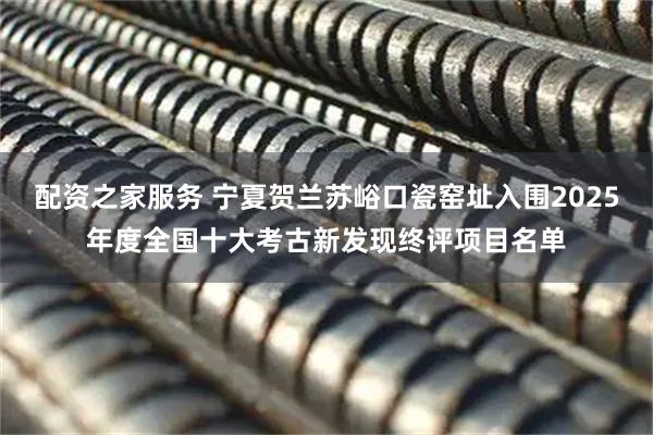配资之家服务 宁夏贺兰苏峪口瓷窑址入围2025年度全国十大考古新发现终评项目名单