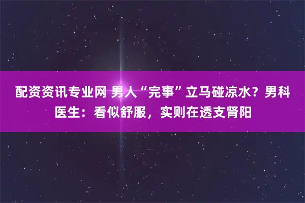 配资资讯专业网 男人“完事”立马碰凉水？男科医生：看似舒服，实则在透支肾阳