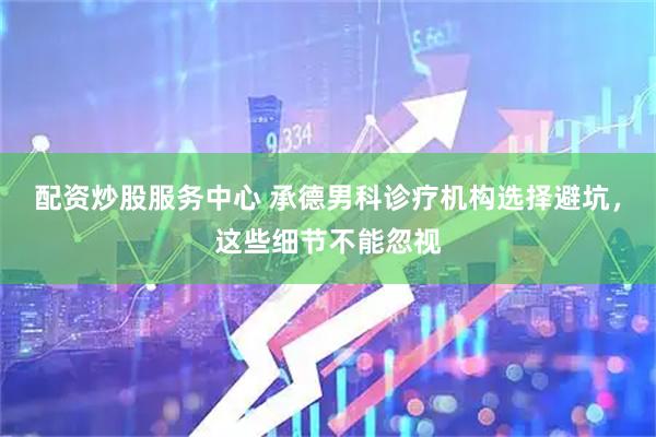 配资炒股服务中心 承德男科诊疗机构选择避坑，这些细节不能忽视