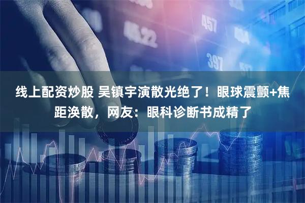 线上配资炒股 吴镇宇演散光绝了！眼球震颤+焦距涣散，网友：眼科诊断书成精了