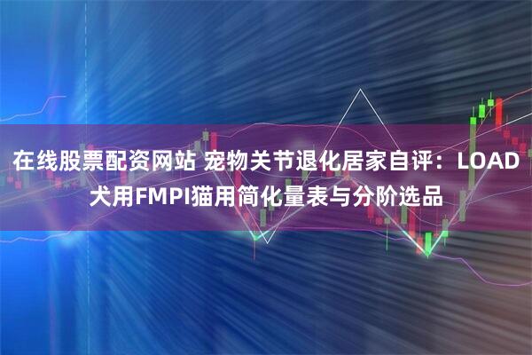 在线股票配资网站 宠物关节退化居家自评：LOAD犬用FMPI猫用简化量表与分阶选品