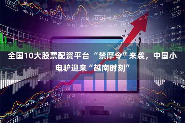 全国10大股票配资平台 “禁摩令”来袭，中国小电驴迎来“越南时刻”