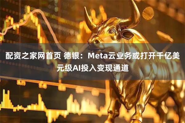 配资之家网首页 德银：Meta云业务或打开千亿美元级AI投入变现通道